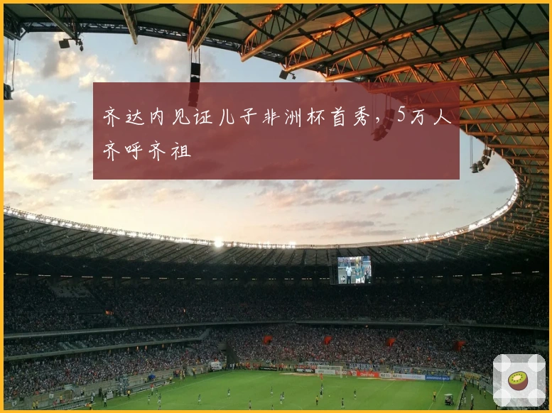 齐达内见证儿子非洲杯首秀，5万人齐呼齐祖