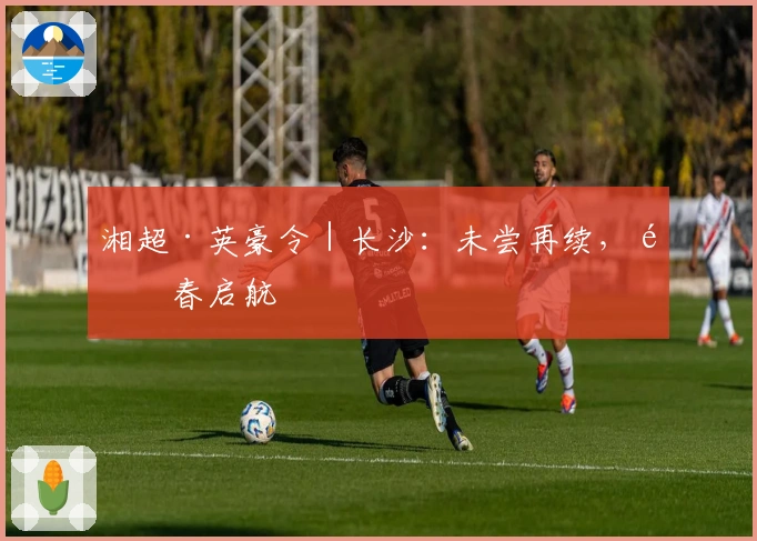 湘超·英豪令｜长沙：未尝再续，青春启航