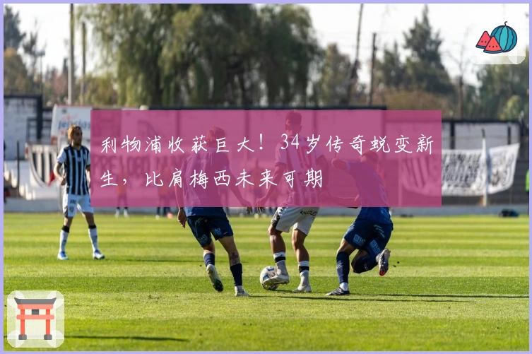 利物浦收获巨大！34岁传奇蜕变新生，比肩梅西未来可期