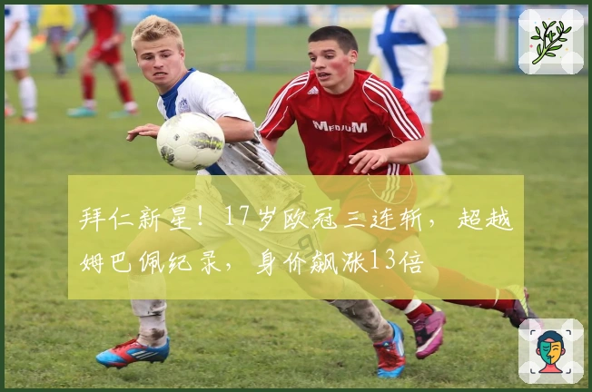 拜仁新星！17岁欧冠三连斩，超越姆巴佩纪录，身价飙涨13倍