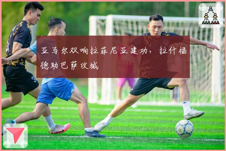 亚马尔双响拉菲尼亚建功，拉什福德助巴萨攻城