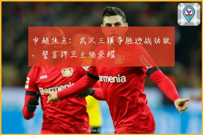 中超焦点：武汉三镇争胜迎战劲敌，誓言捍卫主场荣耀