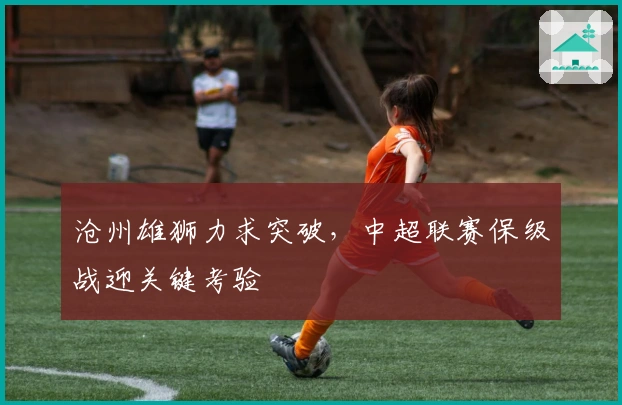 沧州雄狮力求突破，中超联赛保级战迎关键考验