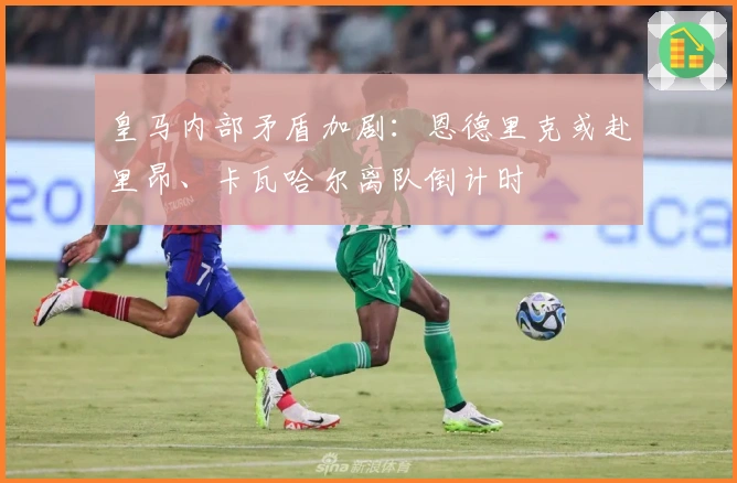 皇马内部矛盾加剧：恩德里克或赴里昂、卡瓦哈尔离队倒计时