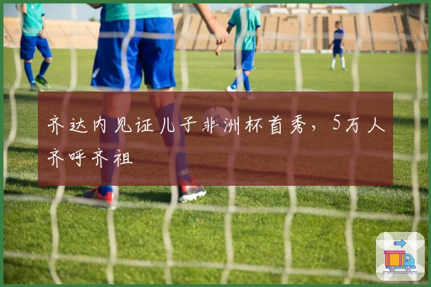 齐达内见证儿子非洲杯首秀，5万人齐呼齐祖