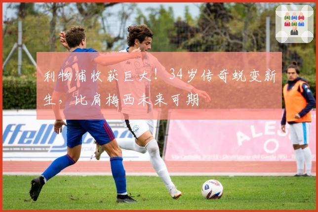 利物浦收获巨大！34岁传奇蜕变新生，比肩梅西未来可期